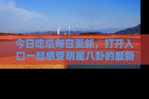 今日吃瓜每日更新，打开入口一起感受明星八卦的最新动态，别说我没告诉你哦！