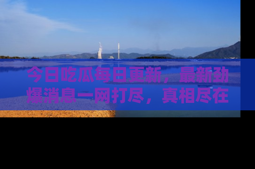 今日吃瓜每日更新，最新劲爆消息一网打尽，真相尽在其中！