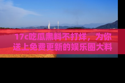 17c吃瓜黑料不打烊，为你送上免费更新的娱乐圈大料！
