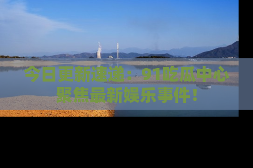 今日更新速递：91吃瓜中心聚焦最新娱乐事件！