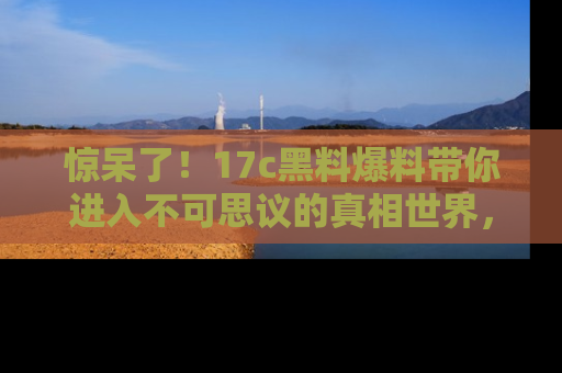 惊呆了！17c黑料爆料带你进入不可思议的真相世界，赶快看链接！