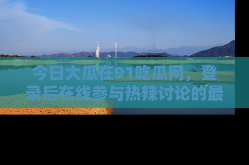 今日大瓜在91吃瓜网，登录后在线参与热辣讨论的最佳去处！