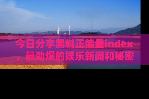 今日分享黑料正能量index，最劲爆的娱乐新闻和秘密等你来发现！