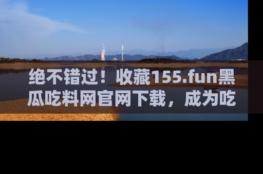绝不错过！收藏155.fun黑瓜吃料网官网下载，成为吃瓜达人！