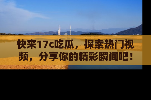 快来17c吃瓜，探索热门视频，分享你的精彩瞬间吧！