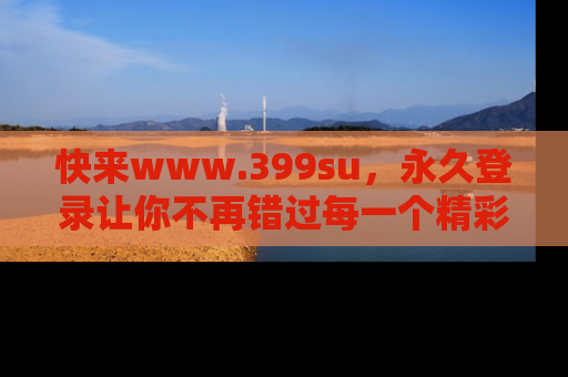 快来www.399su，永久登录让你不再错过每一个精彩的吃瓜瞬间！