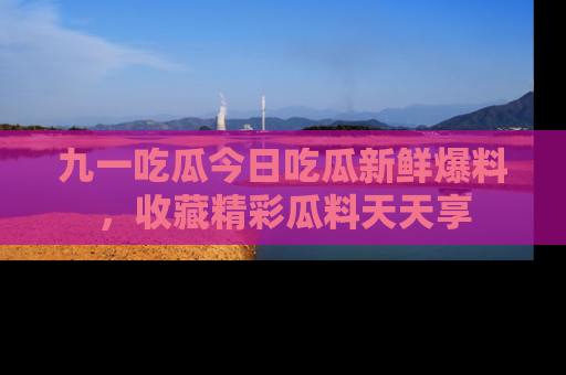 九一吃瓜今日吃瓜新鲜爆料，收藏精彩瓜料天天享