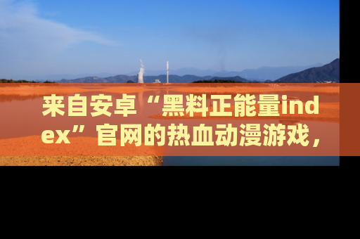 来自安卓“黑料正能量index”官网的热血动漫游戏，聚焦黑料与正能量的精彩时刻