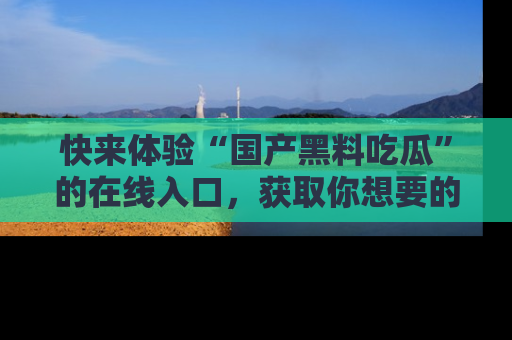 快来体验“国产黑料吃瓜”的在线入口，获取你想要的所有独家黑料！