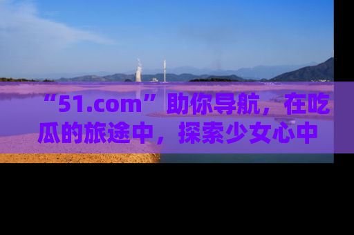 “51.com”助你导航，在吃瓜的旅途中，探索少女心中的小秘密喔！