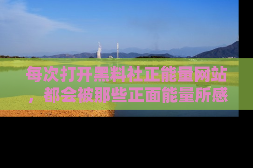 每次打开黑料社正能量网站，都会被那些正面能量所感染，一起加入不打烊的快乐吧！
