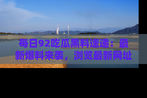 每日92吃瓜黑料速递：最新爆料来袭，浏览最新网址，畅享吃瓜乐趣！