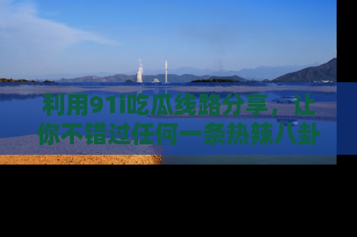 利用91i吃瓜线路分享，让你不错过任何一条热辣八卦新闻
