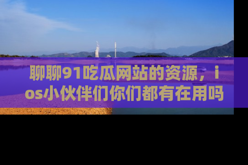 聊聊91吃瓜网站的资源，ios小伙伴们你们都有在用吗？