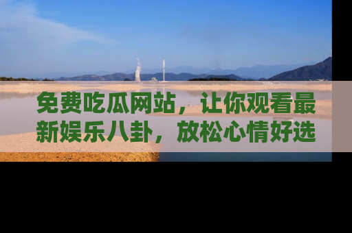 免费吃瓜网站，让你观看最新娱乐八卦，放松心情好选择