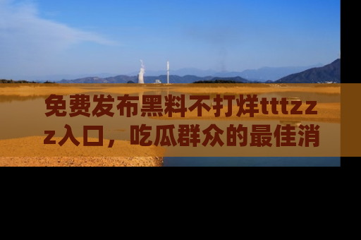 免费发布黑料不打烊tttzzz入口，吃瓜群众的最佳消息平台！