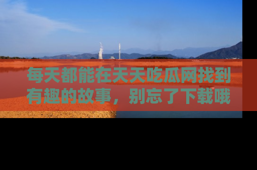 每天都能在天天吃瓜网找到有趣的故事，别忘了下载哦！