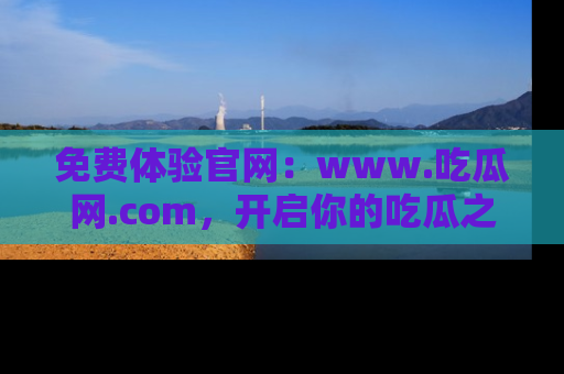 免费体验官网：www.吃瓜网.com，开启你的吃瓜之旅