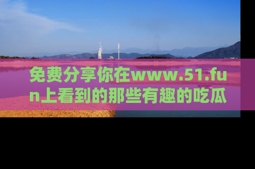 免费分享你在www.51.fun上看到的那些有趣的吃瓜趣闻吧！