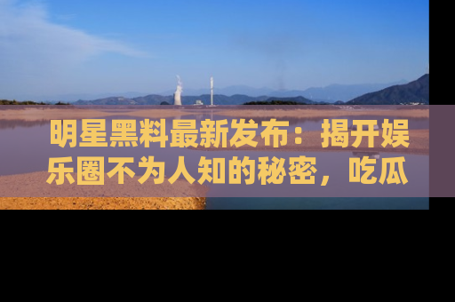明星黑料最新发布：揭开娱乐圈不为人知的秘密，吃瓜者们请注意！