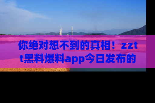 你绝对想不到的真相！zztt黑料爆料app今日发布的黑料让人叫绝！