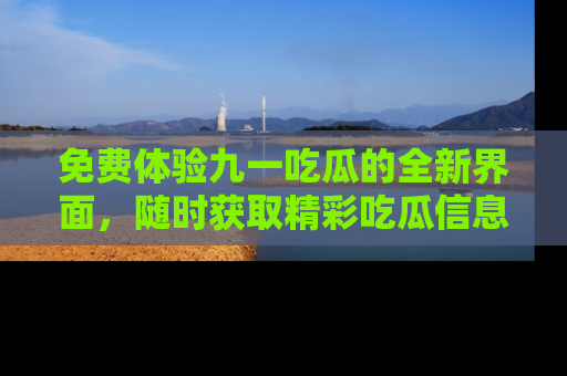 免费体验九一吃瓜的全新界面，随时获取精彩吃瓜信息！