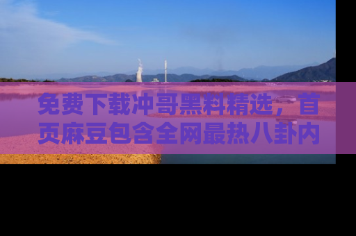 免费下载冲哥黑料精选，首页麻豆包含全网最热八卦内容