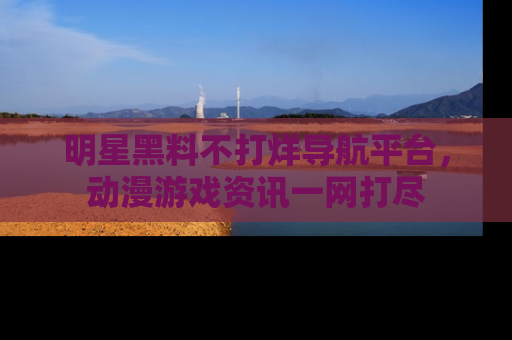 明星黑料不打烊导航平台，动漫游戏资讯一网打尽