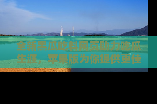 全新黑瓜吃料网页助力吃瓜生涯，苹果版为你提供更佳体验！