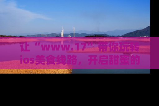 让“www.17”带你玩转ios美食线路，开启甜蜜的吃瓜时光吧！