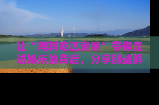 让“黑料吃瓜资源”带你走进娱乐的背后，分享那些鲜为人知的黑料，成为吃瓜界的资深玩家！