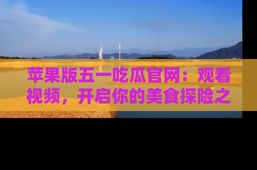 苹果版五一吃瓜官网：观看视频，开启你的美食探险之旅!