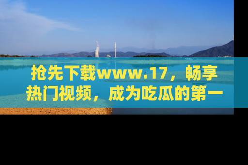 抢先下载www.17，畅享热门视频，成为吃瓜的第一手信息者！