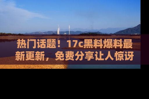 热门话题！17c黑料爆料最新更新，免费分享让人惊讶的事实！