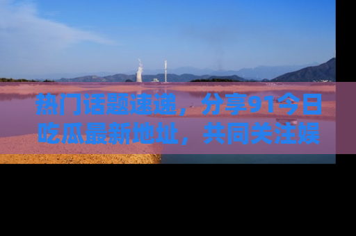 热门话题速递，分享91今日吃瓜最新地址，共同关注娱乐圈的风云变幻！