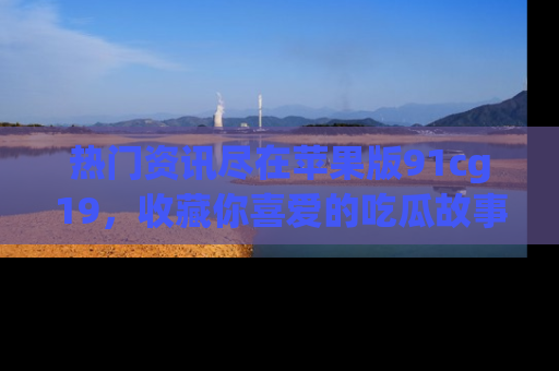 热门资讯尽在苹果版91cg19，收藏你喜爱的吃瓜故事吧！