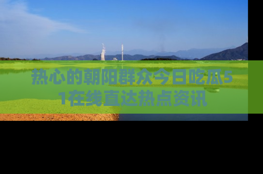 热心的朝阳群众今日吃瓜51在线直达热点资讯