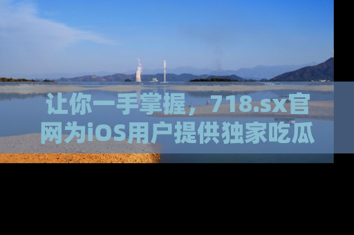 让你一手掌握，718.sx官网为iOS用户提供独家吃瓜内容！
