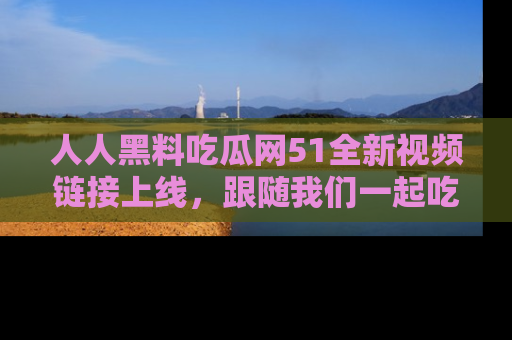 人人黑料吃瓜网51全新视频链接上线，跟随我们一起吃瓜围观！