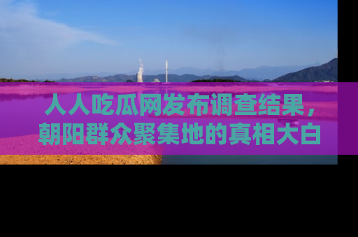 人人吃瓜网发布调查结果，朝阳群众聚集地的真相大白