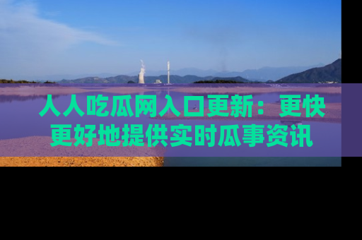 人人吃瓜网入口更新：更快更好地提供实时瓜事资讯