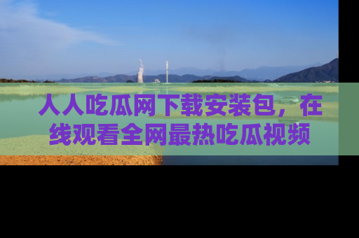 人人吃瓜网下载安装包，在线观看全网最热吃瓜视频