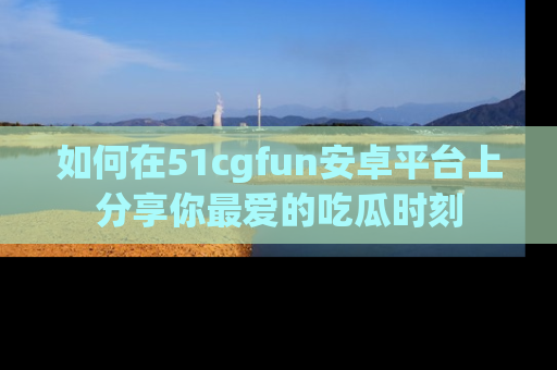 如何在51cgfun安卓平台上分享你最爱的吃瓜时刻