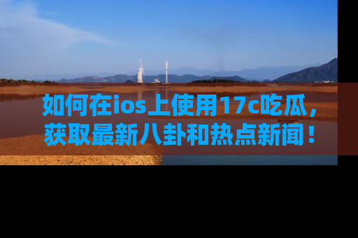 如何在ios上使用17c吃瓜，获取最新八卦和热点新闻！