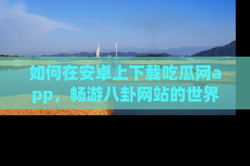 如何在安卓上下载吃瓜网app，畅游八卦网站的世界