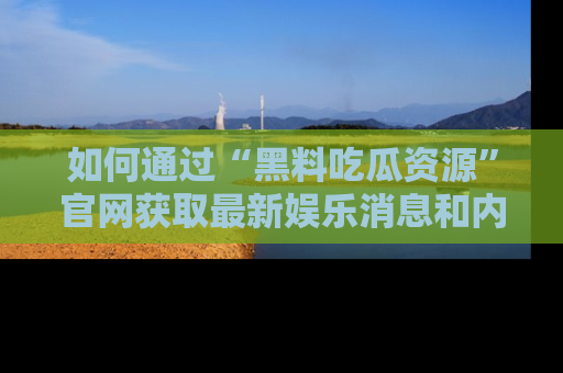如何通过“黑料吃瓜资源”官网获取最新娱乐消息和内幕爆料