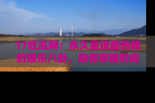 17吃瓜网：永久呈现最热辣的娱乐八卦，助你掌握时尚趋势