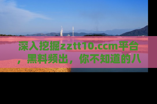 深入挖掘zztt10.ccm平台，黑料频出，你不知道的八卦尽在其中！