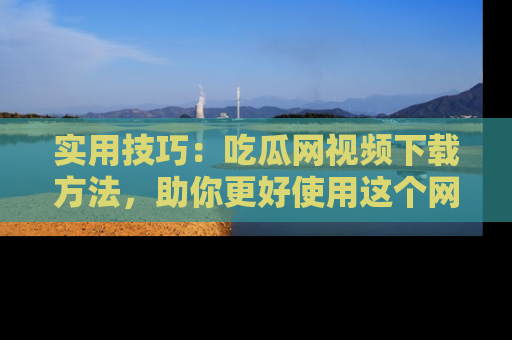 实用技巧：吃瓜网视频下载方法，助你更好使用这个网站