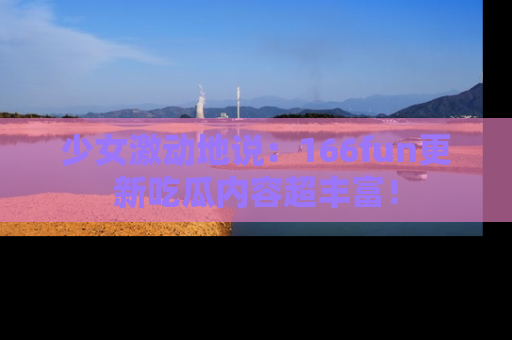 少女激动地说：166fun更新吃瓜内容超丰富！